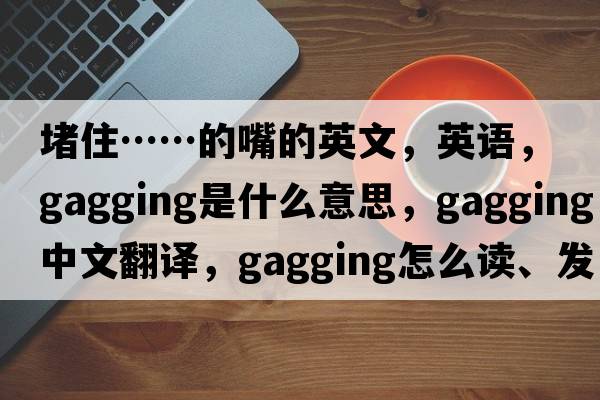 堵住……的嘴的英文，英語(yǔ)，gagging是什么意思，gagging中文翻譯，gagging怎么讀、發(fā)音、用法及例句
