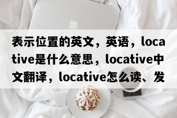 表示位置的英文，英語(yǔ)，locative是什么意思，locative中文翻譯，locative怎么讀、發(fā)音、用法及例句