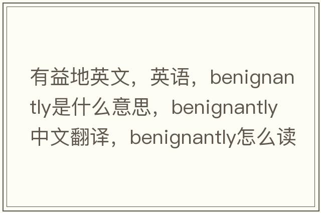 有益地英文，英語(yǔ)，benignantly是什么意思，benignantly中文翻譯，benignantly怎么讀、發(fā)音、用法及例句