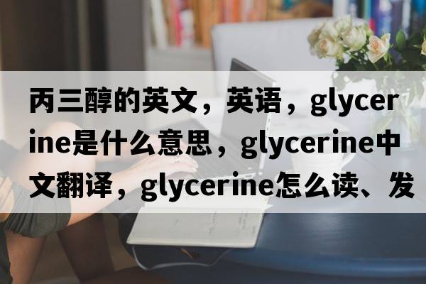 丙三醇的英文，英語(yǔ)，glycerine是什么意思，glycerine中文翻譯，glycerine怎么讀、發(fā)音、用法及例句