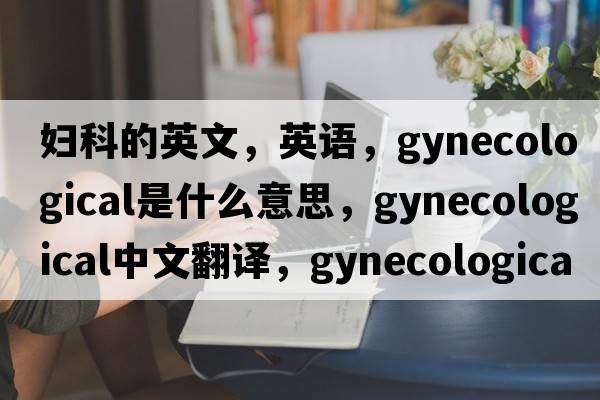 婦科的英文，英語(yǔ)，gynecological是什么意思，gynecological中文翻譯，gynecological怎么讀、發(fā)音、用法及例句