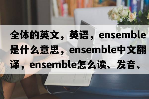 全體的英文，英語(yǔ)，ensemble是什么意思，ensemble中文翻譯，ensemble怎么讀、發(fā)音、用法及例句