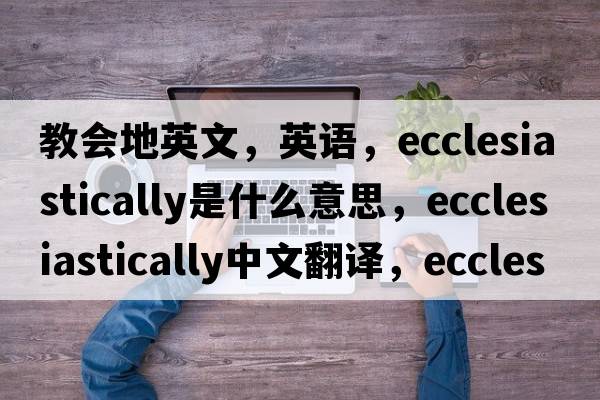 教會(huì )地英文，英語(yǔ)，ecclesiastically是什么意思，ecclesiastically中文翻譯，ecclesiastically怎么讀、發(fā)音、用法及例句