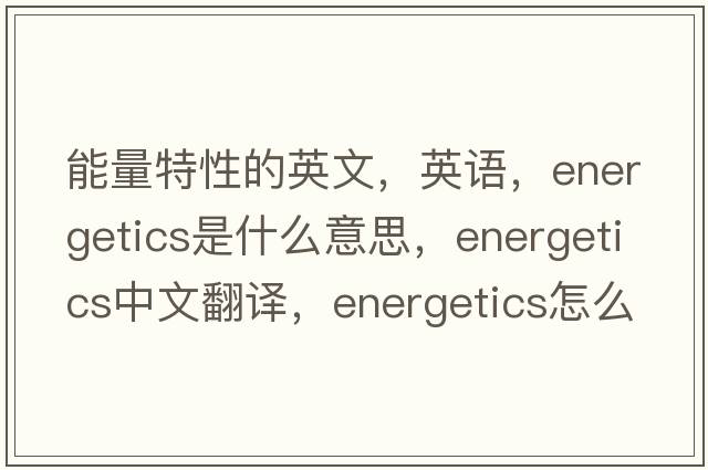能量特性的英文，英語(yǔ)，energetics是什么意思，energetics中文翻譯，energetics怎么讀、發(fā)音、用法及例句