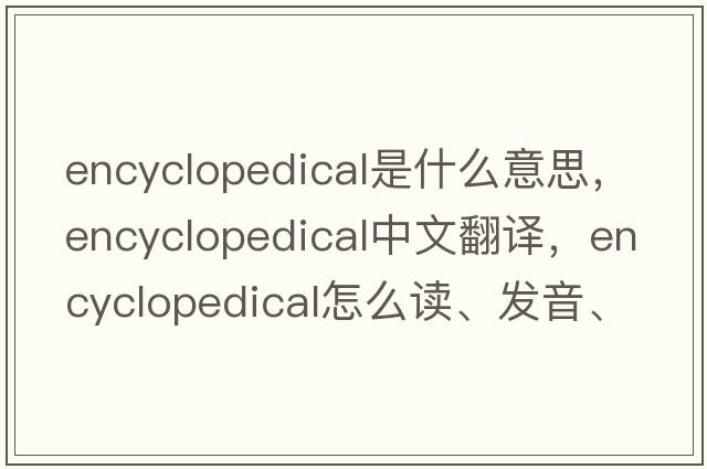encyclopedical是什么意思，encyclopedical中文翻譯，encyclopedical怎么讀、發(fā)音、用法及例句