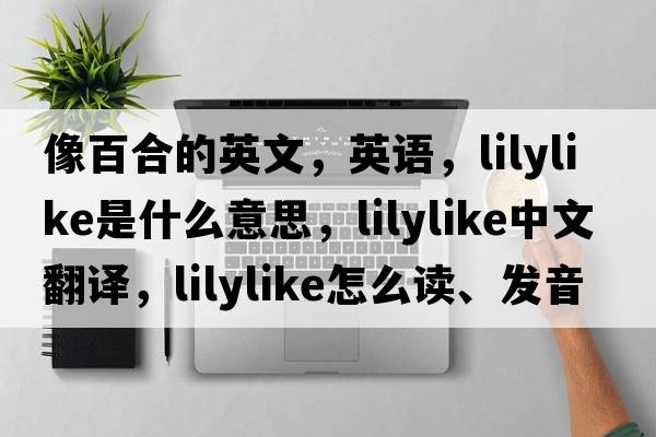像百合的英文，英語(yǔ)，lilylike是什么意思，lilylike中文翻譯，lilylike怎么讀、發(fā)音、用法及例句