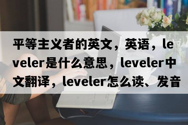 平等主義者的英文，英語(yǔ)，leveler是什么意思，leveler中文翻譯，leveler怎么讀、發(fā)音、用法及例句