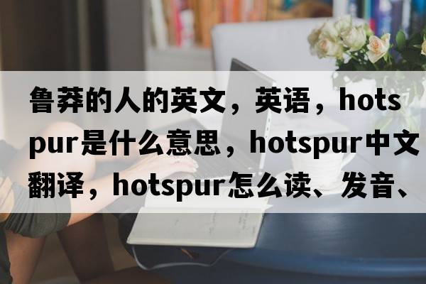 魯莽的人的英文，英語(yǔ)，hotspur是什么意思，hotspur中文翻譯，hotspur怎么讀、發(fā)音、用法及例句
