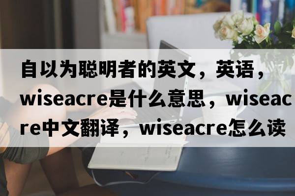 自以為聰明者的英文，英語(yǔ)，wiseacre是什么意思，wiseacre中文翻譯，wiseacre怎么讀、發(fā)音、用法及例句