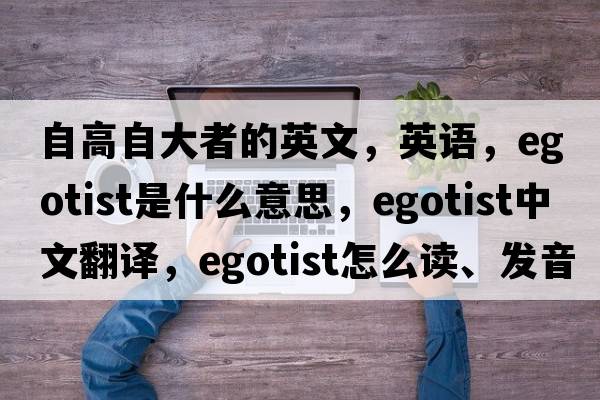 自高自大者的英文，英語(yǔ)，egotist是什么意思，egotist中文翻譯，egotist怎么讀、發(fā)音、用法及例句