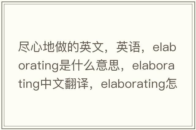 盡心地做的英文，英語(yǔ)，elaborating是什么意思，elaborating中文翻譯，elaborating怎么讀、發(fā)音、用法及例句