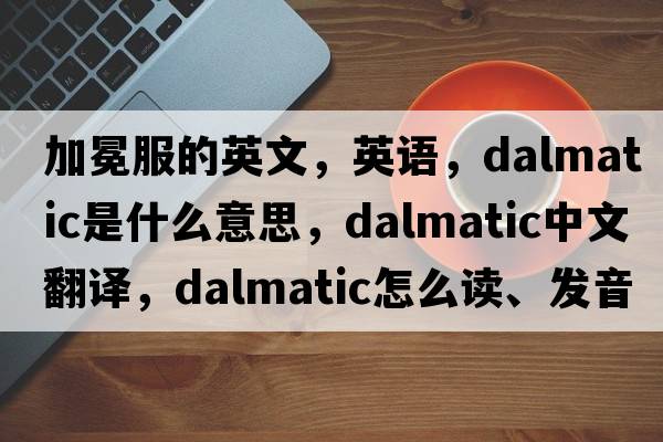 加冕服的英文，英語(yǔ)，dalmatic是什么意思，dalmatic中文翻譯，dalmatic怎么讀、發(fā)音、用法及例句