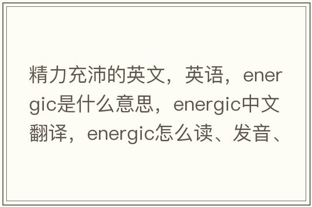 精力充沛的英文，英語(yǔ)，energic是什么意思，energic中文翻譯，energic怎么讀、發(fā)音、用法及例句