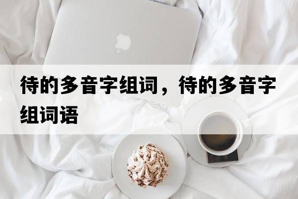 待的多音字組詞，待的多音字組詞語(yǔ)