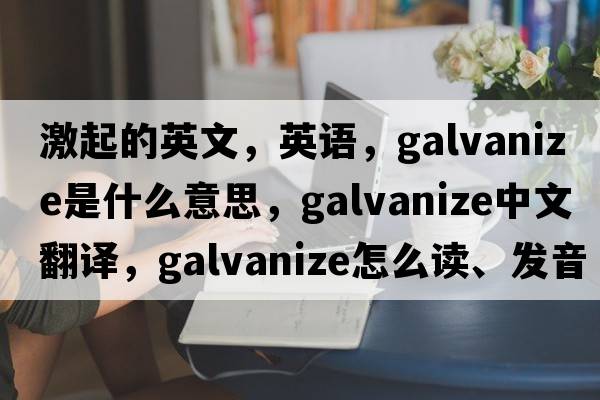 激起的英文，英語(yǔ)，galvanize是什么意思，galvanize中文翻譯，galvanize怎么讀、發(fā)音、用法及例句