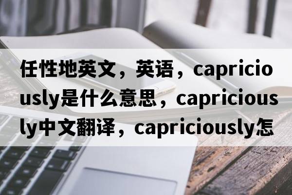 任性地英文，英語(yǔ)，capriciously是什么意思，capriciously中文翻譯，capriciously怎么讀、發(fā)音、用法及例句