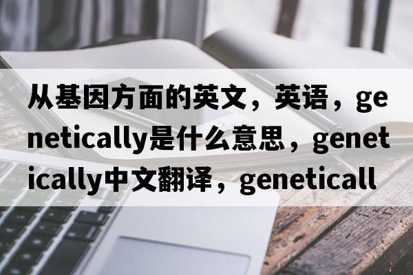 從基因方面的英文，英語(yǔ)，genetically是什么意思，genetically中文翻譯，genetically怎么讀、發(fā)音、用法及例句