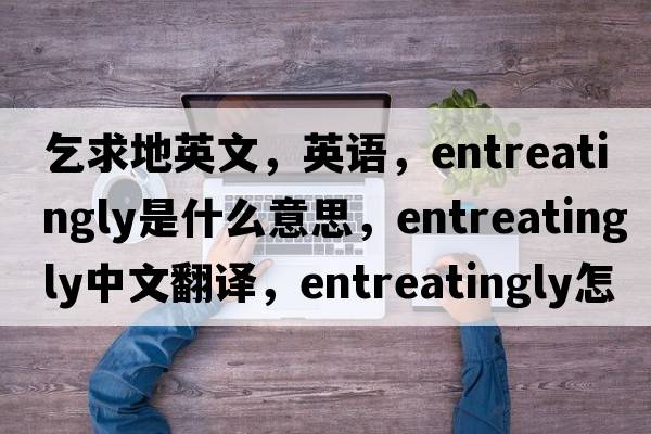 乞求地英文，英語(yǔ)，entreatingly是什么意思，entreatingly中文翻譯，entreatingly怎么讀、發(fā)音、用法及例句