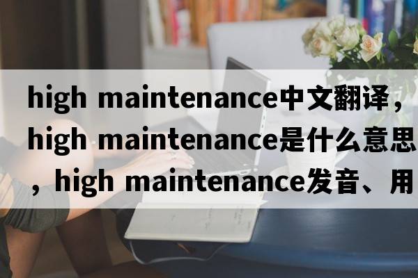 high maintenance中文翻譯，high maintenance是什么意思，high maintenance發(fā)音、用法及例句