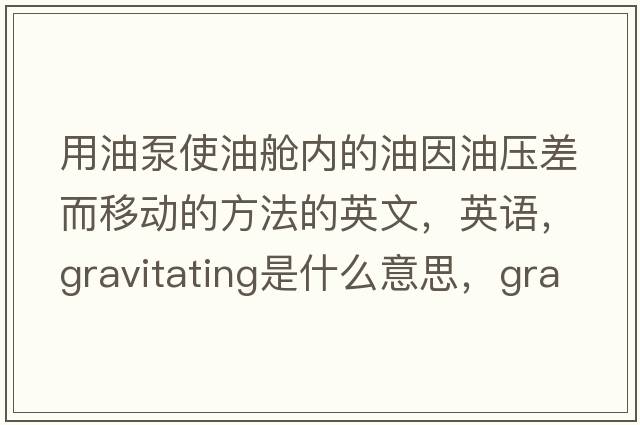 用油泵使油艙內的油因油壓差而移動(dòng)的方法的英文，英語(yǔ)，gravitating是什么意思，gravitating中文翻譯，gravitating怎么讀、發(fā)音、用法及例句