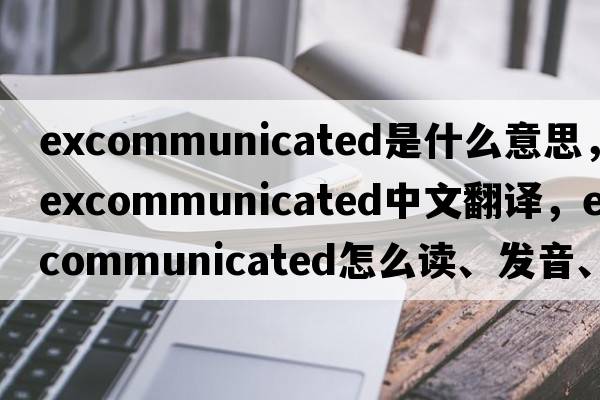 excommunicated是什么意思，excommunicated中文翻譯，excommunicated怎么讀、發(fā)音、用法及例句