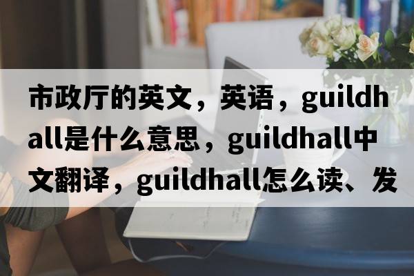 市政廳的英文，英語(yǔ)，guildhall是什么意思，guildhall中文翻譯，guildhall怎么讀、發(fā)音、用法及例句