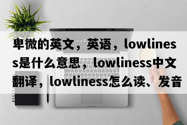 卑微的英文，英語(yǔ)，lowliness是什么意思，lowliness中文翻譯，lowliness怎么讀、發(fā)音、用法及例句