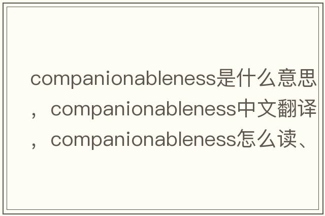 companionableness是什么意思，companionableness中文翻譯，companionableness怎么讀、發(fā)音、用法及例句