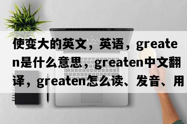 使變大的英文，英語(yǔ)，greaten是什么意思，greaten中文翻譯，greaten怎么讀、發(fā)音、用法及例句