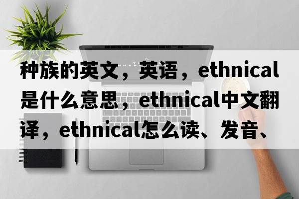 種族的英文，英語(yǔ)，ethnical是什么意思，ethnical中文翻譯，ethnical怎么讀、發(fā)音、用法及例句