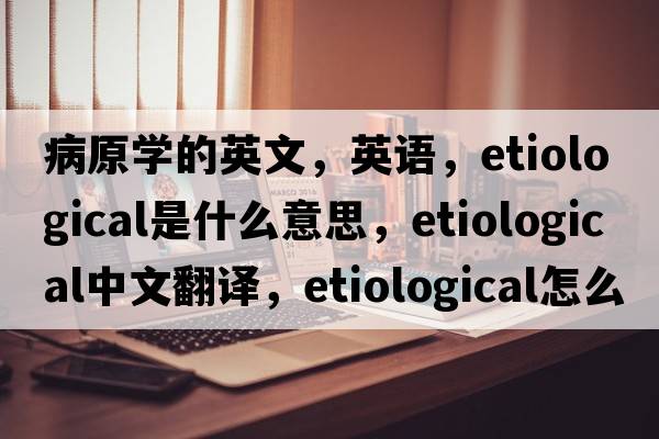 病原學(xué)的英文，英語(yǔ)，etiological是什么意思，etiological中文翻譯，etiological怎么讀、發(fā)音、用法及例句