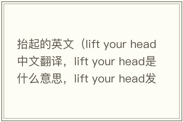 抬起的英文（lift your head中文翻譯，lift your head是什么意思，lift your head發(fā)音、用法及例句）