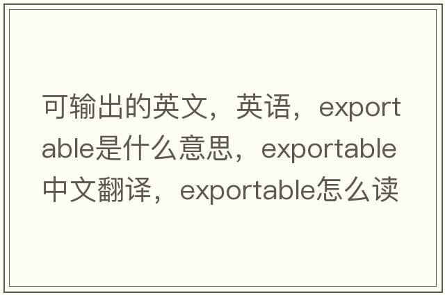 可輸出的英文，英語(yǔ)，exportable是什么意思，exportable中文翻譯，exportable怎么讀、發(fā)音、用法及例句