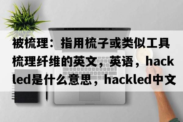 被梳理：指用梳子或類(lèi)似工具梳理纖維的英文，英語(yǔ)，hackled是什么意思，hackled中文翻譯，hackled怎么讀、發(fā)音、用法及例句