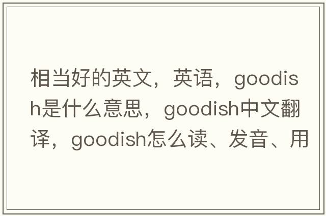 相當好的英文，英語(yǔ)，goodish是什么意思，goodish中文翻譯，goodish怎么讀、發(fā)音、用法及例句