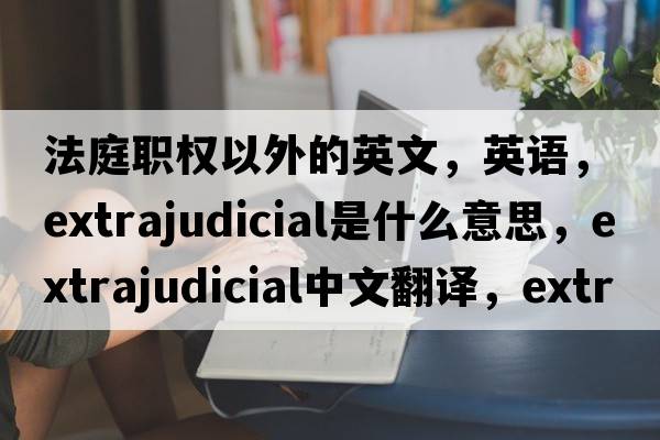 法庭職權以外的英文，英語(yǔ)，extrajudicial是什么意思，extrajudicial中文翻譯，extrajudicial怎么讀、發(fā)音、用法及例句