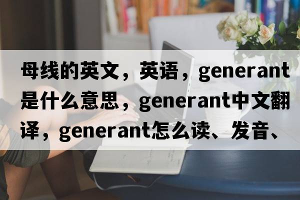 母線(xiàn)的英文，英語(yǔ)，generant是什么意思，generant中文翻譯，generant怎么讀、發(fā)音、用法及例句