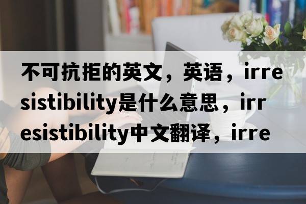不可抗拒的英文，英語(yǔ)，irresistibility是什么意思，irresistibility中文翻譯，irresistibility怎么讀、發(fā)音、用法及例句