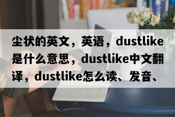 塵狀的英文，英語(yǔ)，dustlike是什么意思，dustlike中文翻譯，dustlike怎么讀、發(fā)音、用法及例句
