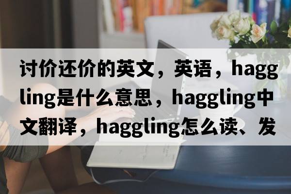 討價(jià)還價(jià)的英文，英語(yǔ)，haggling是什么意思，haggling中文翻譯，haggling怎么讀、發(fā)音、用法及例句
