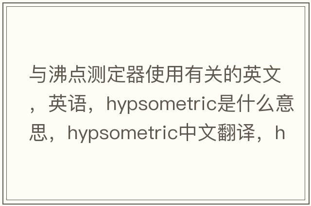 與沸點(diǎn)測定器使用有關(guān)的英文，英語(yǔ)，hypsometric是什么意思，hypsometric中文翻譯，hypsometric怎么讀、發(fā)音、用法及例句