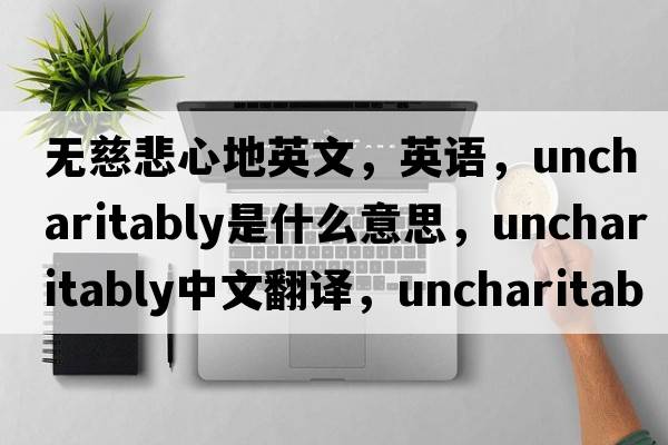 無(wú)慈悲心地英文，英語(yǔ)，uncharitably是什么意思，uncharitably中文翻譯，uncharitably怎么讀、發(fā)音、用法及例句