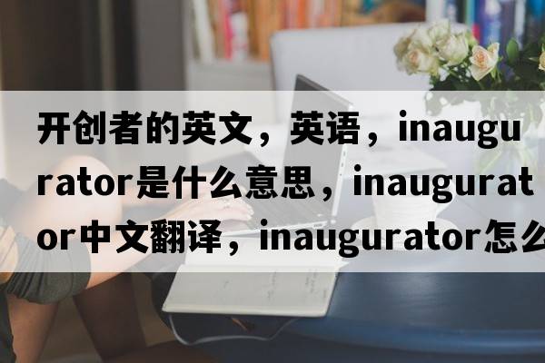 開(kāi)創(chuàng  )者的英文，英語(yǔ)，inaugurator是什么意思，inaugurator中文翻譯，inaugurator怎么讀、發(fā)音、用法及例句