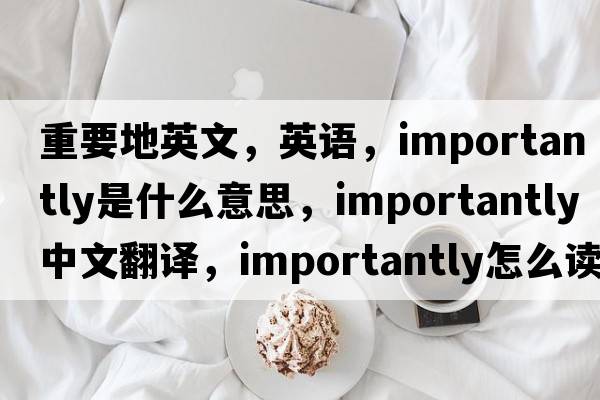 重要地英文，英語(yǔ)，importantly是什么意思，importantly中文翻譯，importantly怎么讀、發(fā)音、用法及例句