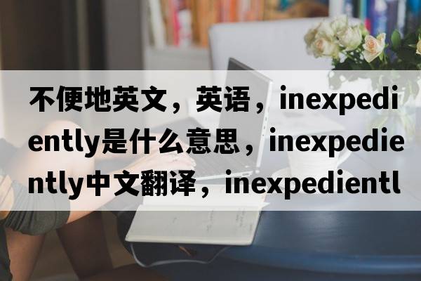 不便地英文，英語(yǔ)，inexpediently是什么意思，inexpediently中文翻譯，inexpediently怎么讀、發(fā)音、用法及例句