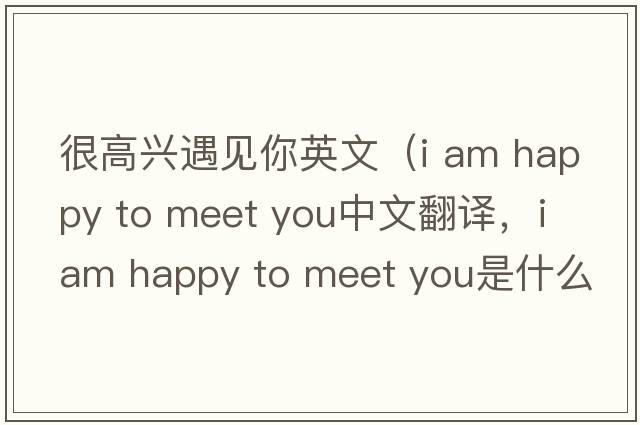 很高興遇見(jiàn)你英文（i am happy to meet you中文翻譯，i am happy to meet you是什么意思，i am happy to meet you發(fā)音、用法及例句）