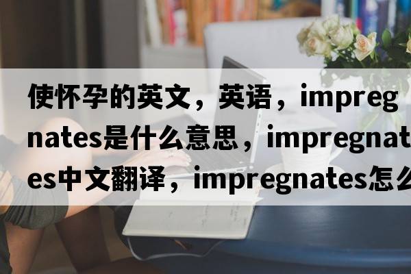 使懷孕的英文，英語(yǔ)，impregnates是什么意思，impregnates中文翻譯，impregnates怎么讀、發(fā)音、用法及例句