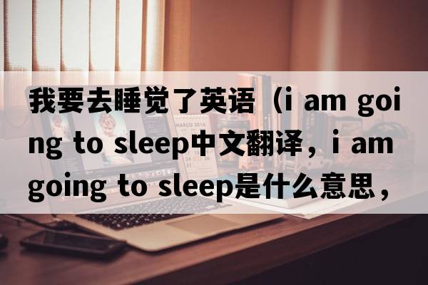 我要去睡覺(jué)了英語(yǔ)（i am going to sleep中文翻譯，i am going to sleep是什么意思，i am going to sleep發(fā)音、用法及例句）