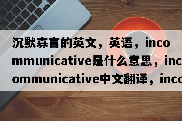 沉默寡言的英文，英語(yǔ)，incommunicative是什么意思，incommunicative中文翻譯，incommunicative怎么讀、發(fā)音、用法及例句