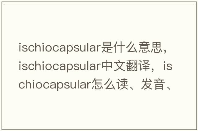 ischiocapsular是什么意思，ischiocapsular中文翻譯，ischiocapsular怎么讀、發(fā)音、用法及例句